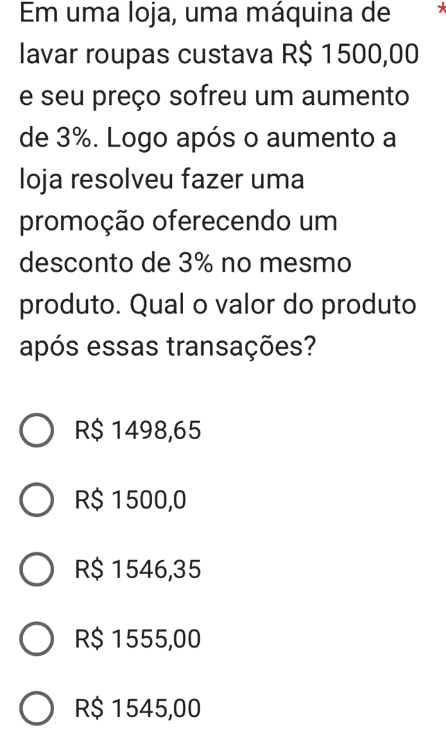 Em uma loja, uma máquina de
lavar roupas custava R$ 1500,00
e seu preço sofreu um aumento
de 3%. Logo após o aumento a
loja resolveu fazer uma
promoção oferecendo um
desconto de 3% no mesmo
produto. Qual o valor do produto
após essas transações?
R$ 1498,65
R$ 1500,0
R$ 1546,35
R$ 1555,00
R$ 1545,00