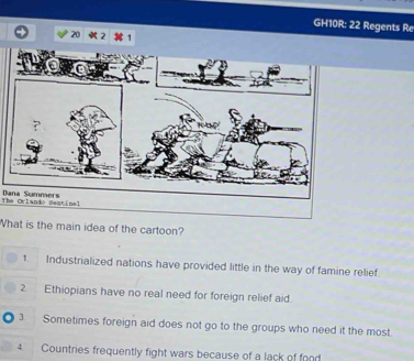 GH10R: 22 Regents Re
The Orlando Seatinal Dana Sumners
What is the main idea of the cartoon?
1. Industrialized nations have provided little in the way of famine relief.
2. Ethiopians have no real need for foreign relief aid.
3. Sometimes foreign aid does not go to the groups who need it the most
4 Countries frequently fight wars because of a lack of food