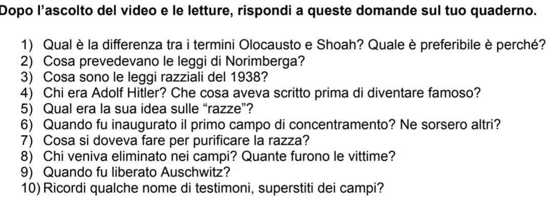 Dopo l'ascolto del video e le letture, rispondi a queste domande sul tuo quaderno. 
1) Qual è la differenza tra i termini Olocausto e Shoah? Quale è preferibile è perché? 
2) Cosa prevedevano le leggi di Norimberga? 
3) Cosa sono le leggi razziali del 1938? 
4) Chi era Adolf Hitler? Che cosa aveva scritto prima di diventare famoso? 
5) Qual era la sua idea sulle “razze”? 
6) Quando fu inaugurato il primo campo di concentramento? Ne sorsero altri? 
7) Cosa si doveva fare per purificare la razza? 
8) Chi veniva eliminato nei campi? Quante furono le vittime? 
9) Quando fu liberato Auschwitz? 
10)Ricordi qualche nome di testimoni, superstiti dei campi?