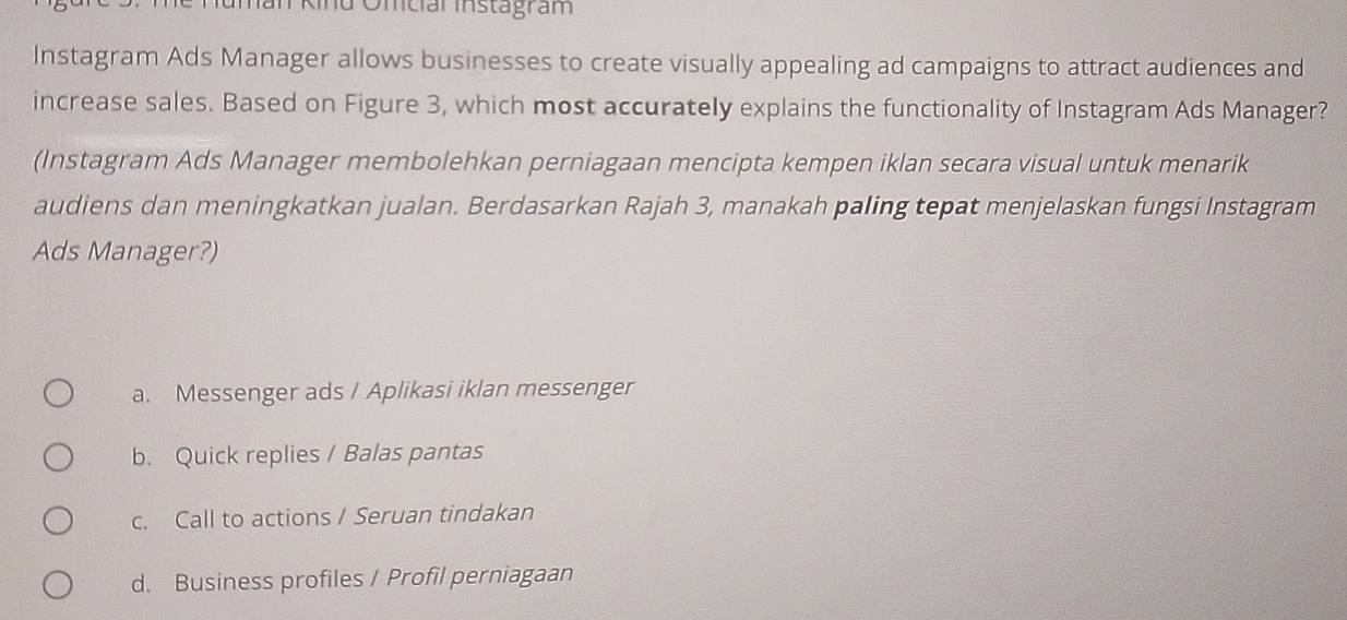 Kind Omcial instagram
Instagram Ads Manager allows businesses to create visually appealing ad campaigns to attract audiences and
increase sales. Based on Figure 3, which most accurately explains the functionality of Instagram Ads Manager?
(Instagram Ads Manager membolehkan perniagaan mencipta kempen iklan secara visual untuk menarik
audiens dan meningkatkan jualan. Berdasarkan Rajah 3, manakah paling tepat menjelaskan fungsi Instagram
Ads Manager?)
a. Messenger ads / Aplikasi iklan messenger
b. Quick replies / Balas pantas
c. Call to actions / Seruan tindakan
d. Business profiles / Profil perniagaan