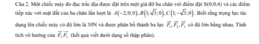 Một chiếc máy đo đạc trắc địa được đặt trên một giá đỡ ba chân với điểm đặt S(0,0,4) và các điểm 
tiếp xúc với mặt đất của ba chân lần lượt là A(-2;0;0), B(1;sqrt(3);0), C(1;-sqrt(3);0). Biết rằng trọng lực tác 
dụng lên chiếc máy có độ lớn là 30N và được phân bố thành ba lực overline F_1, overline F_2, overline F_3 có độ lớn bằng nhau. Tinh 
tích vô hướng của overline F_1overline F_2 (kết quả viết dưới dạng số thập phân).