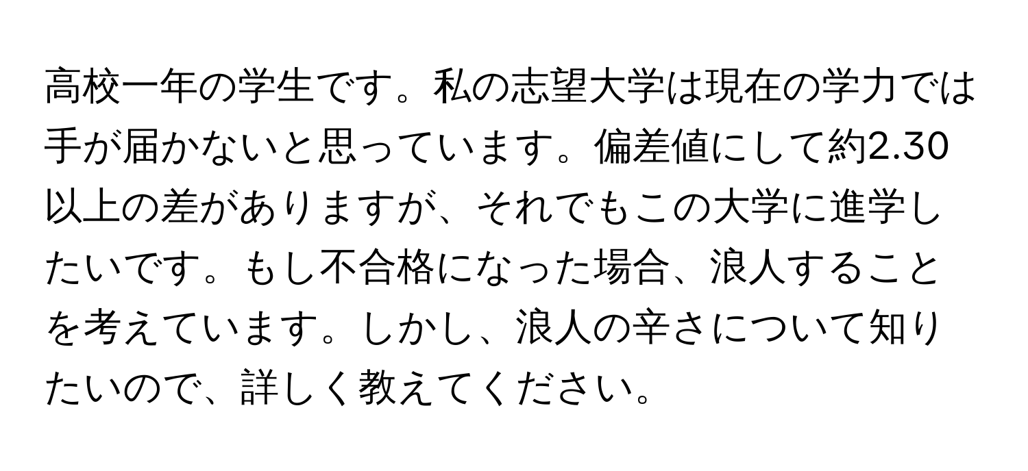 高校一年の学生です。私の志望大学は現在の学力では手が届かないと思っています。偏差値にして約2.30以上の差がありますが、それでもこの大学に進学したいです。もし不合格になった場合、浪人することを考えています。しかし、浪人の辛さについて知りたいので、詳しく教えてください。