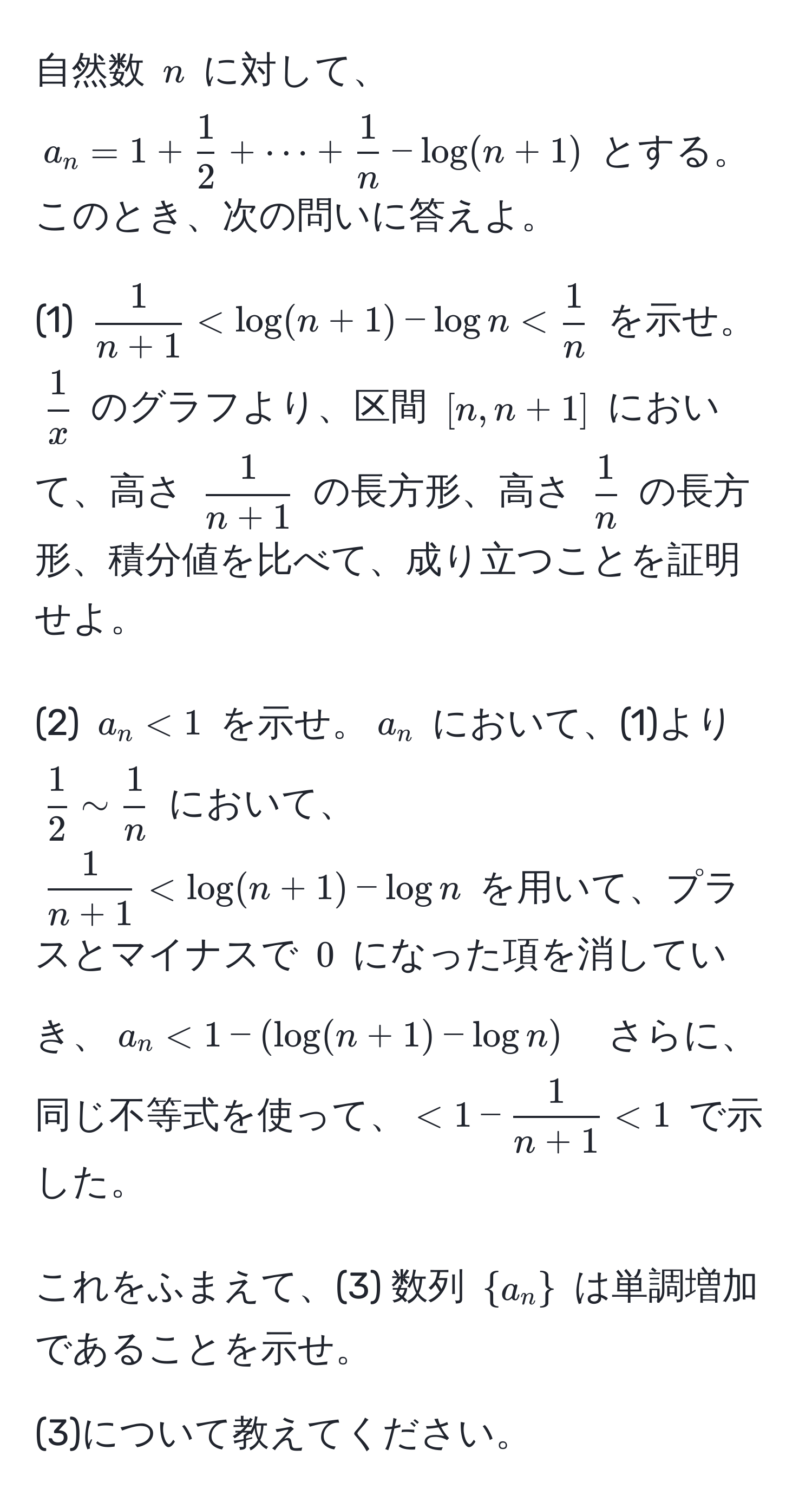 自然数 $n$ に対して、$a_n = 1 +  1/2  + ·s +  1/n  - log(n + 1)$ とする。このとき、次の問いに答えよ。

(1) $  1/n + 1  < log(n + 1) - log n <  1/n  $ を示せ。$  1/x  $ のグラフより、区間 $ [n, n + 1] $ において、高さ $ 1/n + 1 $ の長方形、高さ $ 1/n $ の長方形、積分値を比べて、成り立つことを証明せよ。

(2) $ a_n < 1 $ を示せ。$ a_n $ において、(1)より $ 1/2  sim  1/n $ において、$  1/n + 1  < log(n + 1) - log n $ を用いて、プラスとマイナスで $ 0 $ になった項を消していき、$ a_n < 1 - (log(n + 1) - log n) $　さらに、同じ不等式を使って、$ < 1 -  1/n + 1  < 1 $ で示した。

これをふまえて、(3) 数列 $a_n$ は単調増加であることを示せ。

(3)について教えてください。