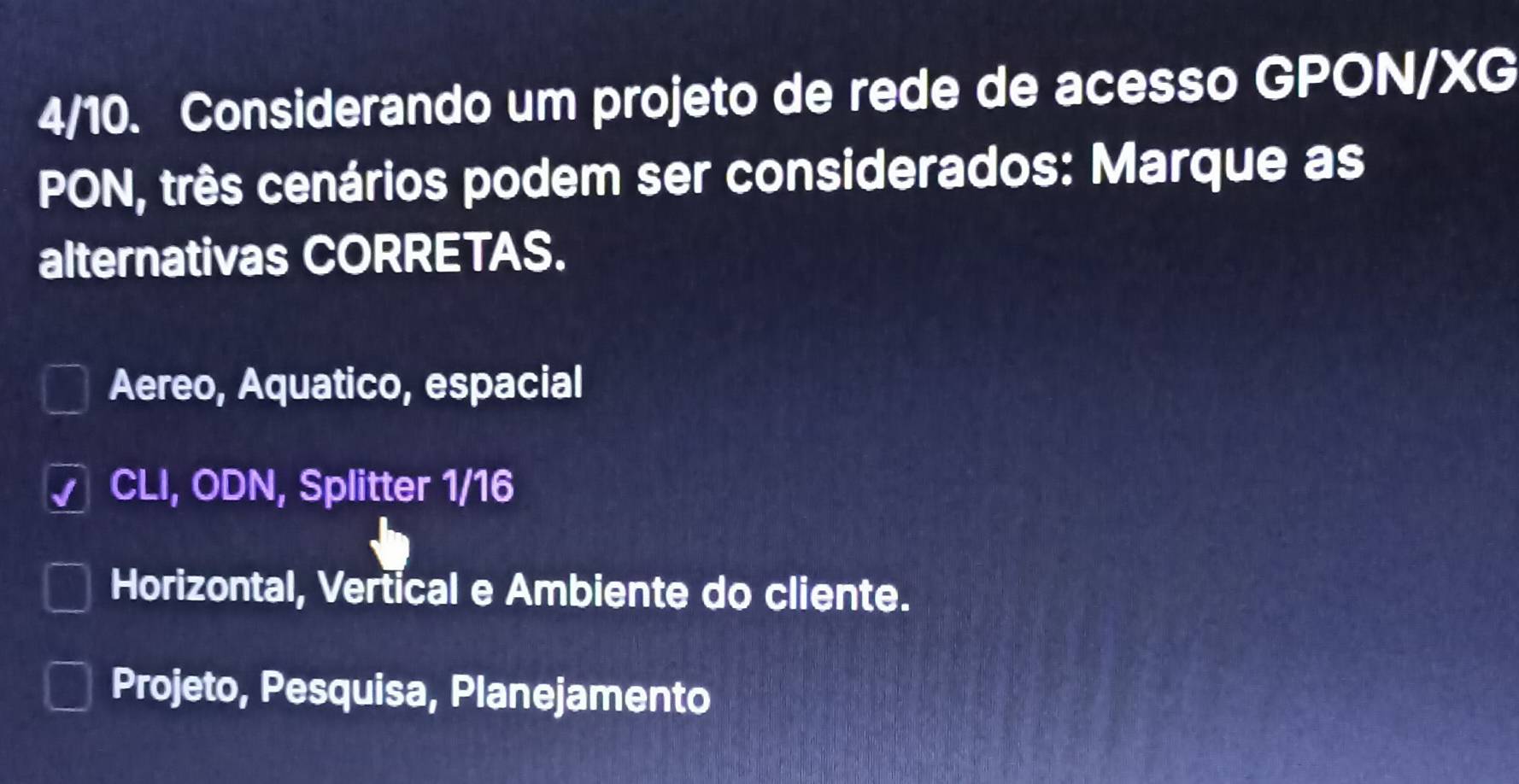 4/10. Considerando um projeto de rede de acesso GPON/XG
PON, três cenários podem ser considerados: Marque as
alternativas CORRETAS.
Aereo, Aquatico, espacial
CLI, ODN, Splitter 1/16
Horizontal, Vertical e Ambiente do cliente.
Projeto, Pesquisa, Planejamento