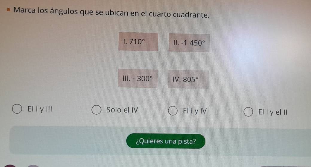 Marca los ángulos que se ubican en el cuarto cuadrante.
1.710° II. -1450°
III. -300° IV. 805°
El I y III Solo el IV El I y IV El I y el II
¿Quieres una pista?