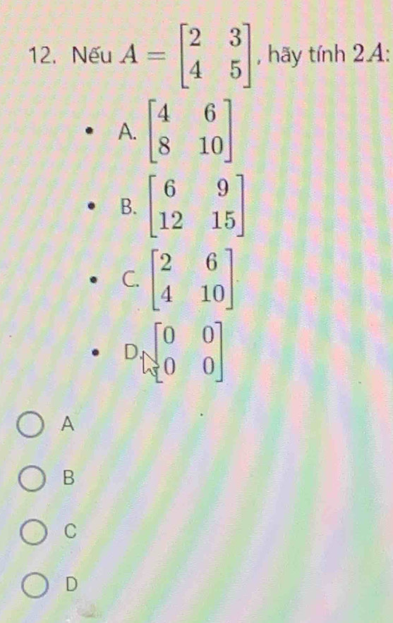 Nếu A=beginbmatrix 2&3 4&5endbmatrix , hãy tính 2A:
A. beginbmatrix 4&6 8&10endbmatrix
B. beginbmatrix 6&9 12&15endbmatrix
C. beginbmatrix 2&6 4&10endbmatrix
Dbeginbmatrix 0&0 0&0endbmatrix
A
B
C
D