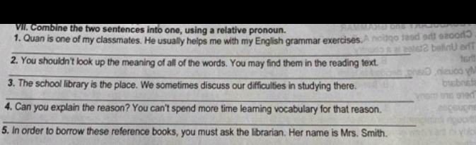 Combine the two sentences into one, using a relative pronoun. 
1. Quan is one of my classmates. He usually helps me with my English grammar exercises. 
_ 
2. You shouldn't look up the meaning of all of the words. You may find them in the reading text. 
_ 
3. The school library is the place. We sometimes discuss our difficulties in studying there. 
_ 
4. Can you explain the reason? You can't spend more time learning vocabulary for that reason. 
_ 
5. In order to borrow these reference books, you must ask the librarian. Her name is Mrs. Smith.