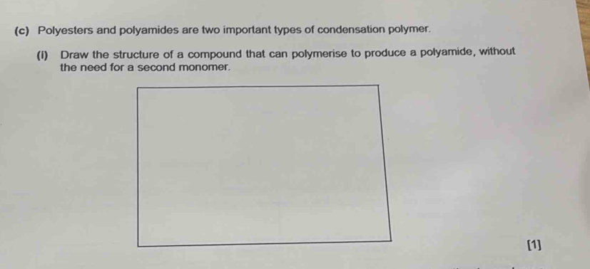 Polyesters and polyamides are two important types of condensation polymer. 
(1) Draw the structure of a compound that can polymerise to produce a polyamide, without 
the need for a second monomer. 
[1]