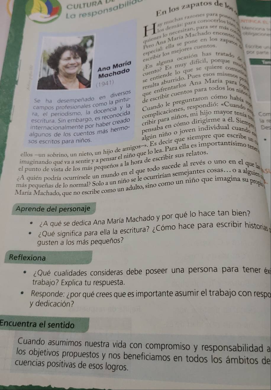 CULtUra Dí
La responsabilid
En los zapatos de  lo ó
ay muchas razones para ponee Ntífica El
H  los demás: para conocerlos bies  Menciona tr
quienes lo necesitan, para ser más com obligacione
Pero Ana María Machado encontró  
especial: ella se pone en los zapato 
por parte
escribir los mejores cuentos.  Escribé un
¿En alguna ocasión has tratado de
Tar
cuento? Es muy dificil, porque mud
se entiende lo que se quiere comunco 
resulta aburrido. Pues esos mismos p
Se ha desempeñado en dique enfrentarlos Ana María para log
campos profesionales como la pintu- de escribir cuentos para todos los niño 
ra, el periodismo, la docencia y la  Cuando le preguntaron cómo había  
escritura. Sin embargo, es reçonocida  complicaciones, respondió: «Cuando 
la re
internacionalmente por haber creado cribir para niños, mi hijo mayor tenía t
Com
algunos de los cuentos más hermo- pensaba en cómo dirigirme a él. Siempe Des
sos escritos para niños.
algún niño o joven individual cuando 
ellos —-un sobrino, un nieto, un hijo de amigos—. Es decir que siempre que escribe un 
imaginando qué va a sentir y a pensar el niño que lo lea. Para ella es importantísimo ter
el punto de vista de los más pequeños a la hora de escribir sus relatos.
A quién podría ocurrírsele un mundo en el que todo sucede al revés o uno en el quela
ASI
más pequeñas de lo normal? Solo a un niño se le ocurrirían semejantes cosas.. o a alguiero
María Machado, que no escribe como un adulto, sino como un niño que imagina su propi
Aprende del personaje
¿A qué se dedica Ana María Machado y por qué lo hace tan bien?
¿Qué significa para ella la escritura? ¿Cómo hace para escribir historias o
gusten a los más pequeños?
Reflexiona
¿Qué cualidades consideras debe poseer una persona para tener éx
trabajo? Explica tu respuesta.
Responde: ¿por qué crees que es importante asumir el trabajo con respo
y dedicación?
Encuentra el sentido
Cuando asumimos nuestra vida con compromiso y responsabilidad a
los objetivos propuestos y nos beneficiamos en todos los ámbitos de
cuencias positivas de esos logros.