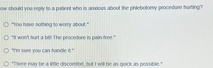 low should you reply to a patient who is anxious about the phlebotomy procedure hurting?
"You have nothing to worry about."
"It won't hurt a bit! The procedure is pain-free."
"I'm sure you can handle it."
"There may be a little discomfort, but I will be as quick as possible."