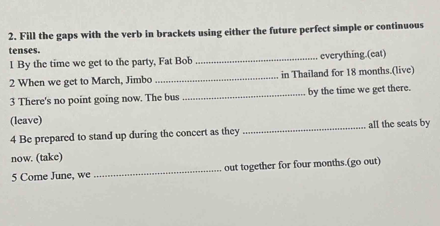 Fill the gaps with the verb in brackets using either the future perfect simple or continuous 
tenses. 
1 By the time we get to the party, Fat Bob _everything.(eat) 
2 When we get to March, Jimbo _in Thailand for 18 months.(live) 
3 There's no point going now. The bus _by the time we get there. 
(leave) 
4 Be prepared to stand up during the concert as they _all the seats by 
now. (take) 
5 Come June, we _out together for four months.(go out)