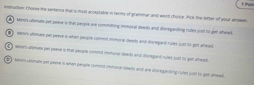 Poir
Instruction: Choose the sentence that is most acceptable in terms of grammar and word choice. Pick the letter of your answer.
A Mimi's ultimate pet peeve is that people are committing immoral deeds and disregarding rules just to get ahead.
B Mimi's ultimate pet peeve is when people commit immoral deeds and disregard rules just to get ahead.
C Mimi's ultimate pet peeve is that people commit immoral deeds and disregard rules just to get ahead.
D Mimi's ultimate pet peeve is when people commit immoral deeds and are disregarding rules just to get ahead.