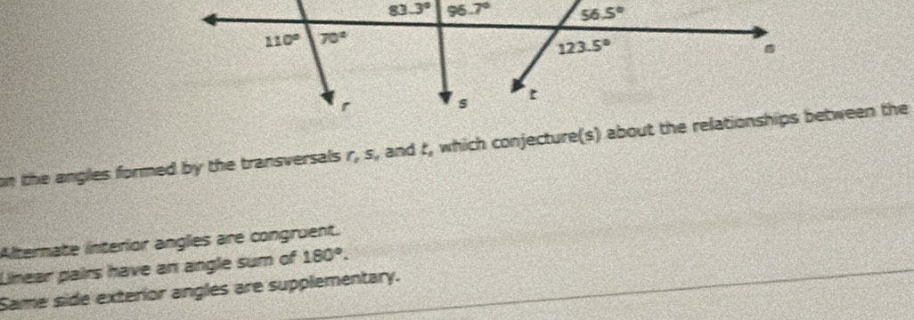 on the angles formed by the transversals r, s, and t, which conjecture(s) about the relationships between the
Alternate interior angles are congruent.
Linear pairs have an angle sum of 180°.
Same side exterior angles are supplementary.