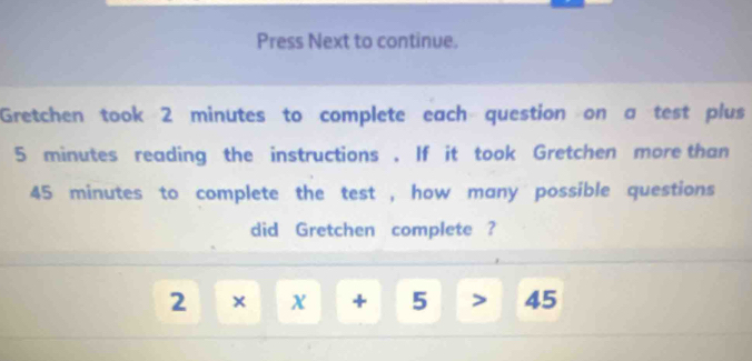 Press Next to continue. 
Gretchen took 2 minutes to complete each question on a test plus
5 minutes reading the instructions . If it took Gretchen more than
45 minutes to complete the test , how many possible questions 
did Gretchen complete ?
2* x+5>45