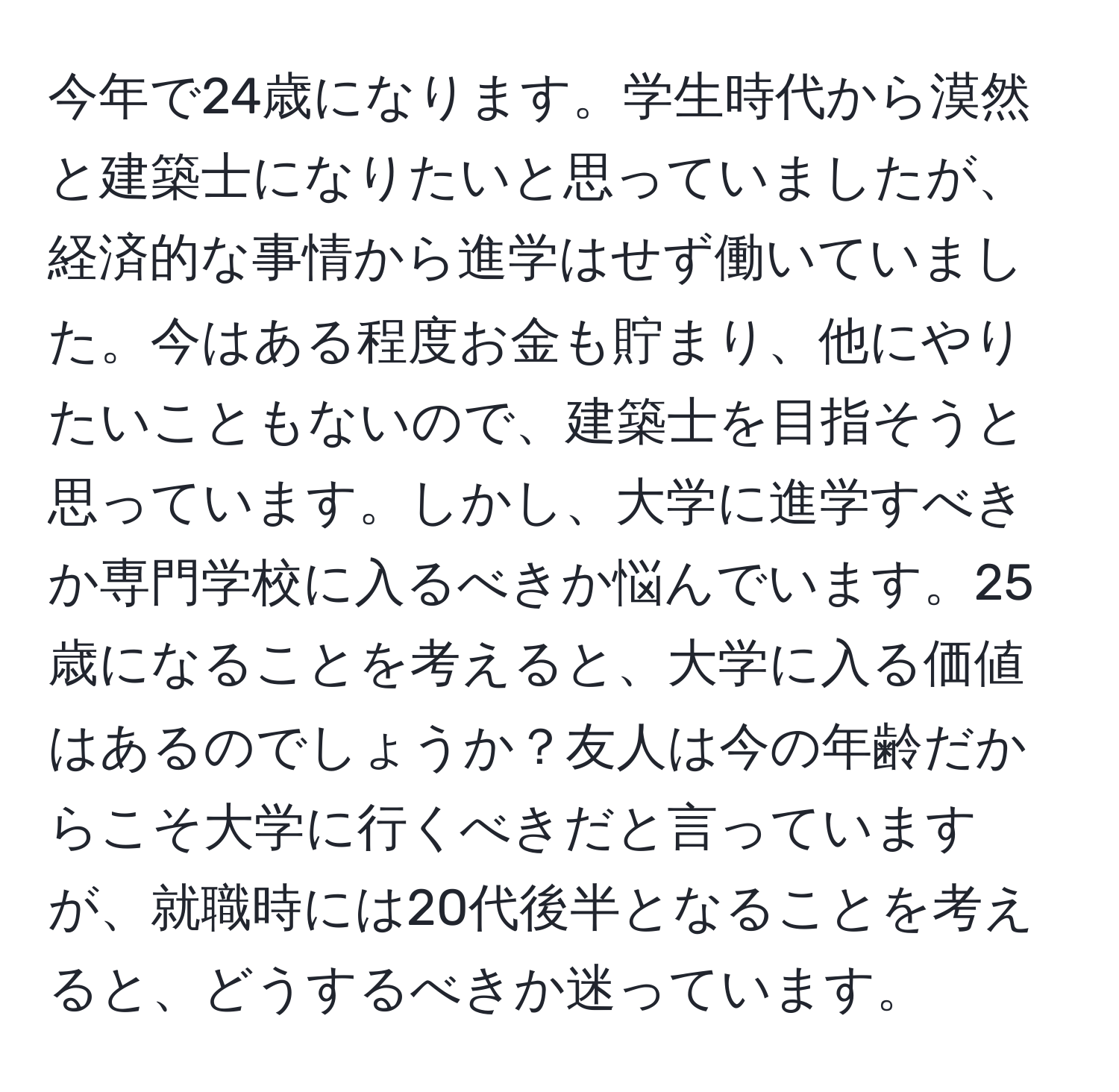 今年で24歳になります。学生時代から漠然と建築士になりたいと思っていましたが、経済的な事情から進学はせず働いていました。今はある程度お金も貯まり、他にやりたいこともないので、建築士を目指そうと思っています。しかし、大学に進学すべきか専門学校に入るべきか悩んでいます。25歳になることを考えると、大学に入る価値はあるのでしょうか？友人は今の年齢だからこそ大学に行くべきだと言っていますが、就職時には20代後半となることを考えると、どうするべきか迷っています。