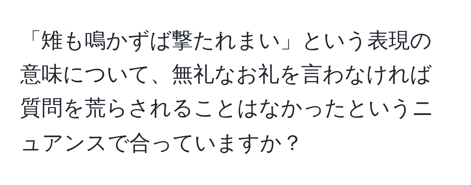 「雉も鳴かずば撃たれまい」という表現の意味について、無礼なお礼を言わなければ質問を荒らされることはなかったというニュアンスで合っていますか？