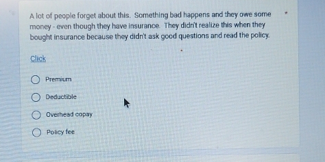 A lot of people forget about this. Something bad happens and they owe some
money - even though they have insurance. They didn't realize this when they
bought insurance because they didn't ask good questions and read the policy.
Click
Premium
Deductible
Overhead copay
Policy fee