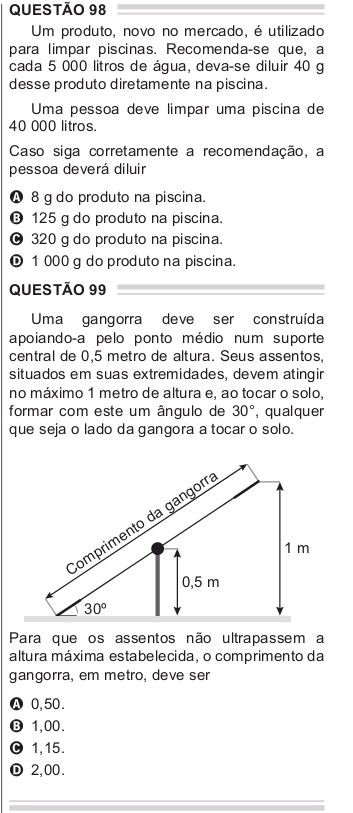 Um produto, novo no mercado, é utilizado
para limpar piscinas. Recomenda-se que, a
cada 5 000 litros de água, deva-se diluir 40 g
desse produto diretamente na piscina.
Uma pessoa deve limpar uma piscina de
40 000 litros.
Caso siga corretamente a recomendação, a
pessoa deverá diluir
4 8 g do produto na piscina.
⑬ 125 g do produto na piscina.
∞ 320 g do produto na piscina.
© 1 000 g do produto na piscina.
QUESTÃO 99
Uma gangorra deve ser construída
apoiando-a pelo ponto médio num suporte
central de 0,5 metro de altura. Seus assentos,
situados em suas extremidades, devem atingir
no máximo 1 metro de altura e, ao tocar o solo,
formar com este um ângulo de 30° , qual quer
que seja o lado da gangora a tocar o solo.
Para que os assentos não ultrapassem a
altura máxima estabelecida, o comprimento da
gangorra, em metro, deve ser
Ⓐ 0,50.
⑬ 1,00.
1,15.
① 2,00.