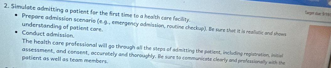 Simulate admitting a patient for the first time to a health care facility. 
Target due: $/19 / 
Prepare admission scenario (e.g., emergency admission, routine checkup). Be sure that it is realistic and shows 
understanding of patient care. 
Conduct admission. 
The health care professional will go through all the steps of admitting the patient, including registration, initial 
assessment, and consent, accurately and thoroughly. Be sure to communicate clearly and professionally with the 
patient as well as team members.