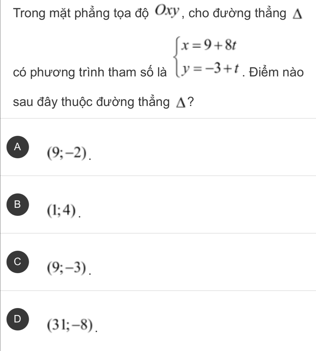 Trong mặt phẳng tọa độ Oxy , cho đường thẳng Δ
beginarrayl x=9+8t y=-3+tendarray.
có phương trình tham số là . Điểm nào
sau đây thuộc đường thẳng ▲?
A (9;-2).
B (1;4).
C (9;-3).
D (31;-8).