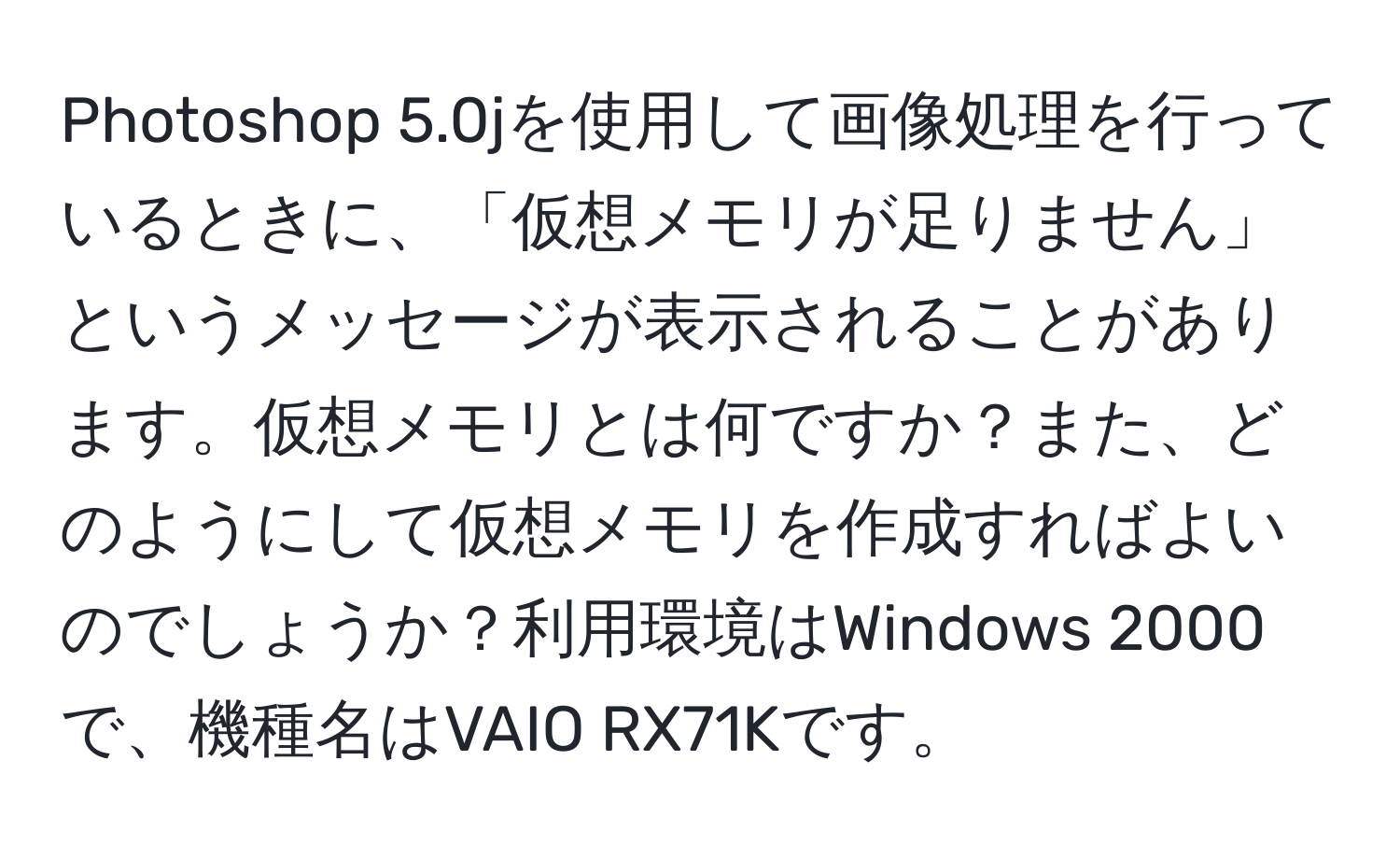 Photoshop 5.0jを使用して画像処理を行っているときに、「仮想メモリが足りません」というメッセージが表示されることがあります。仮想メモリとは何ですか？また、どのようにして仮想メモリを作成すればよいのでしょうか？利用環境はWindows 2000で、機種名はVAIO RX71Kです。