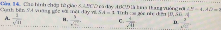 Cho hình chóp tứ giác S. ABCD có đáy ABCD là hình thang vuông với AB=4, AD=3
Cạnh bên SA vuông góc với mặt đáy và SA=3. Tính cos góc nhị diện [B,SD,A].
A.  3/sqrt(41) .  5/sqrt(41) . 
B.
C.  4/sqrt(41) .  2/sqrt(41) . 
D.