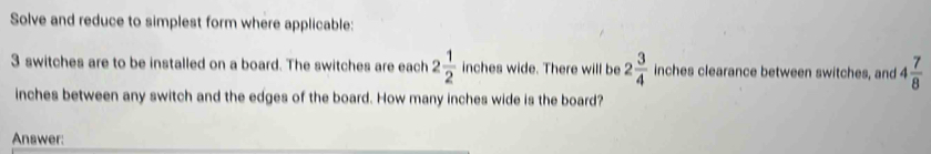 Solve and reduce to simplest form where applicable:
3 switches are to be installed on a board. The switches are each 2 1/2  inches wide. There will be 2 3/4  inches clearance between switches, and 4 7/8 
inches between any switch and the edges of the board. How many inches wide is the board? 
Answer: