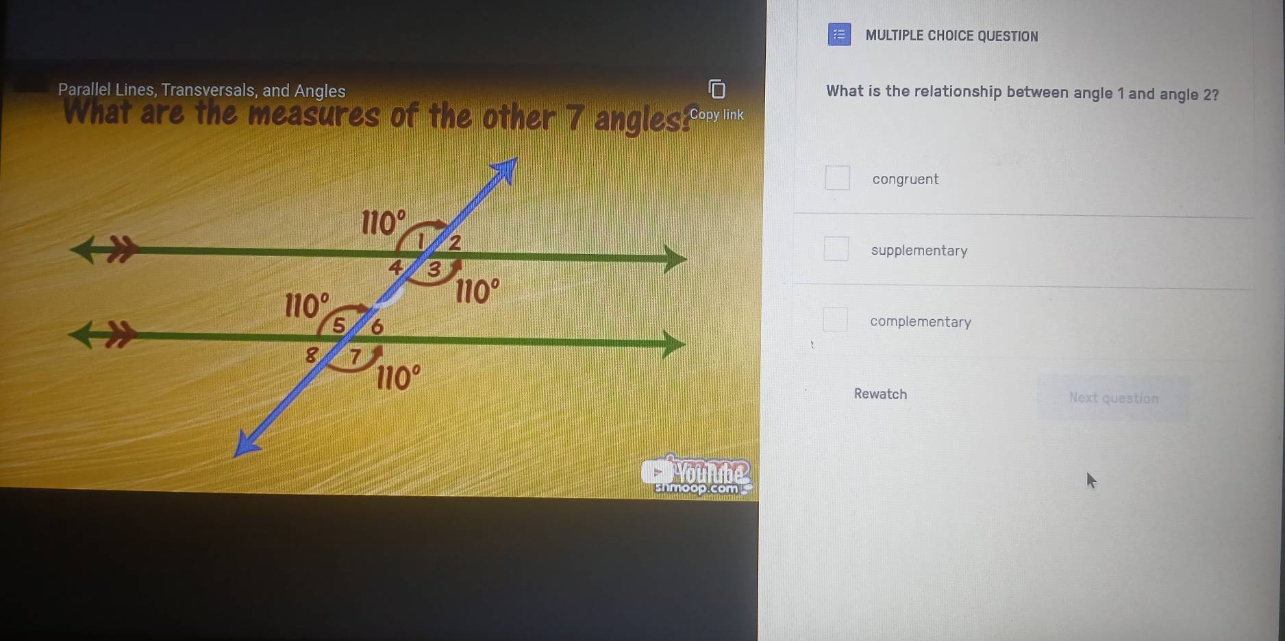 QUESTION
Parallel Lines, Transversals, and Angles What is the relationship between angle 1 and angle 2?
What are the measures of the other 7 anglesPorlink
congruent
supplementary
complementary
Rewatch Next question
shmoop.com