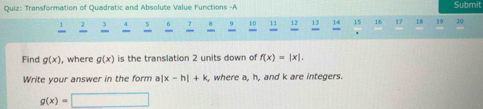 Transformation of Quadratic and Absolute Value Functions -A Submit
2 3 4 5 6 7 8 9 10 11 12 13 14 15 16 17 18 19 20
- _ 
. 
Find g(x) , where g(x) is the translation 2 units down of f(x)=|x|. 
Write your answer in the form a|x-h|+k , where a, h, and k are integers.
g(x)=□