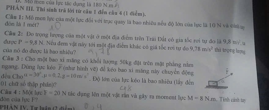 D. Mô men của lực tác dụng là 180 N.m
PHẢN III. Thí sinh trả lời từ câu 1 đến câu 4 (1 điểm).
Câu 1: Mô men lực của một lực đối với trục quay là bao nhiêu nếu độ lớn của lực là 10 N và cánh tay
đòn là 1 mét?
Câu 2: Đo trọng lượng của một vật ở một địa điểm trên Trái Đất có gia tốc rơi tự do là 9,8m/s^2. ta
được P=9,8N. Nếu đem vật này tới một địa điểm khác có giá tốc rơi tự do 9,78m/s^2 thì trọng lượng
của nó đo được là bao nhiêu?
Câu 3 : Cho một bao xi măng có khối lượng 50kg đặt trên mặt phẳng nằm
ngang. Dùng lực kéo overline F (như hình vẽ) để kéo bao xi măng này chuyền động
đều Cho alpha =30°, mu =0,2, g=10m/s^2. Độ lớn của lực kéo là bao nhiêu (lấy đến
01 chữ số thập phân)?
Câu 4 : Một lực F=20N tác dụng lên một vật rắn và gây ra moment lực M=8N.m
đòn của lực F? . Tính cánh tay
PHÀN IV. Tư luân (2 điểm)