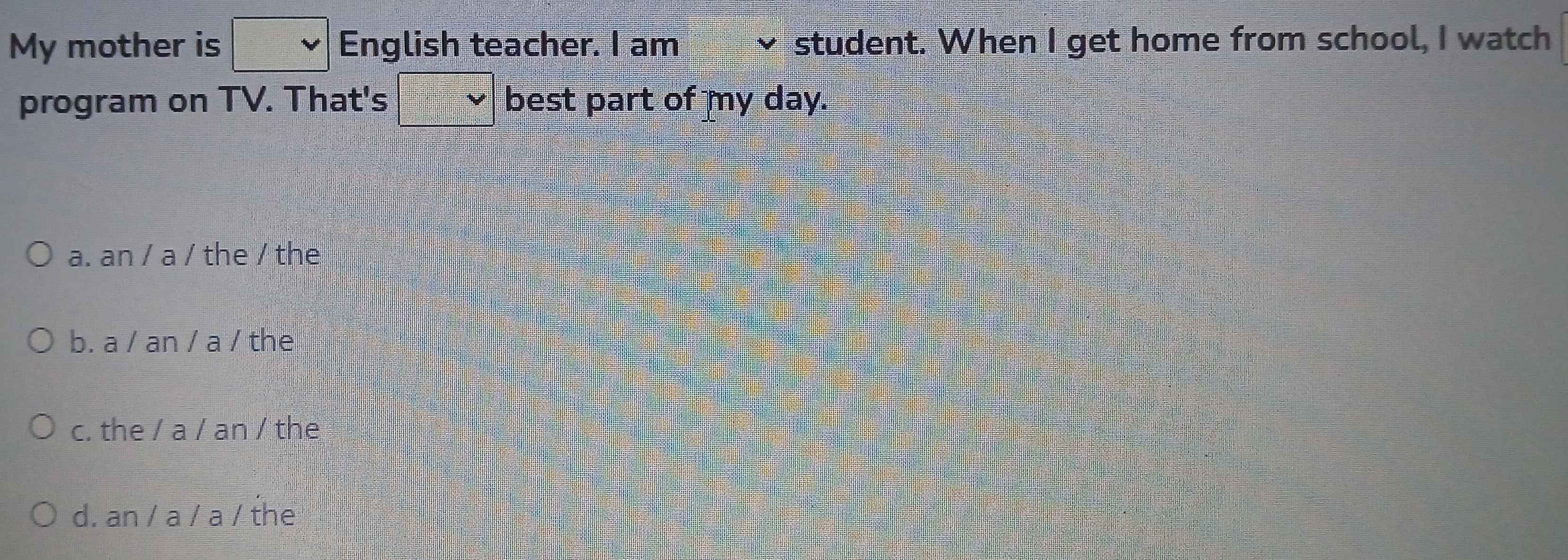 My mother is English teacher. I am student. When I get home from school, I watch
program on TV. That's best part of my day.
a. an / a / the / the
b. a / an / a / the
c. the / a / an / the
d. an / a / a / the