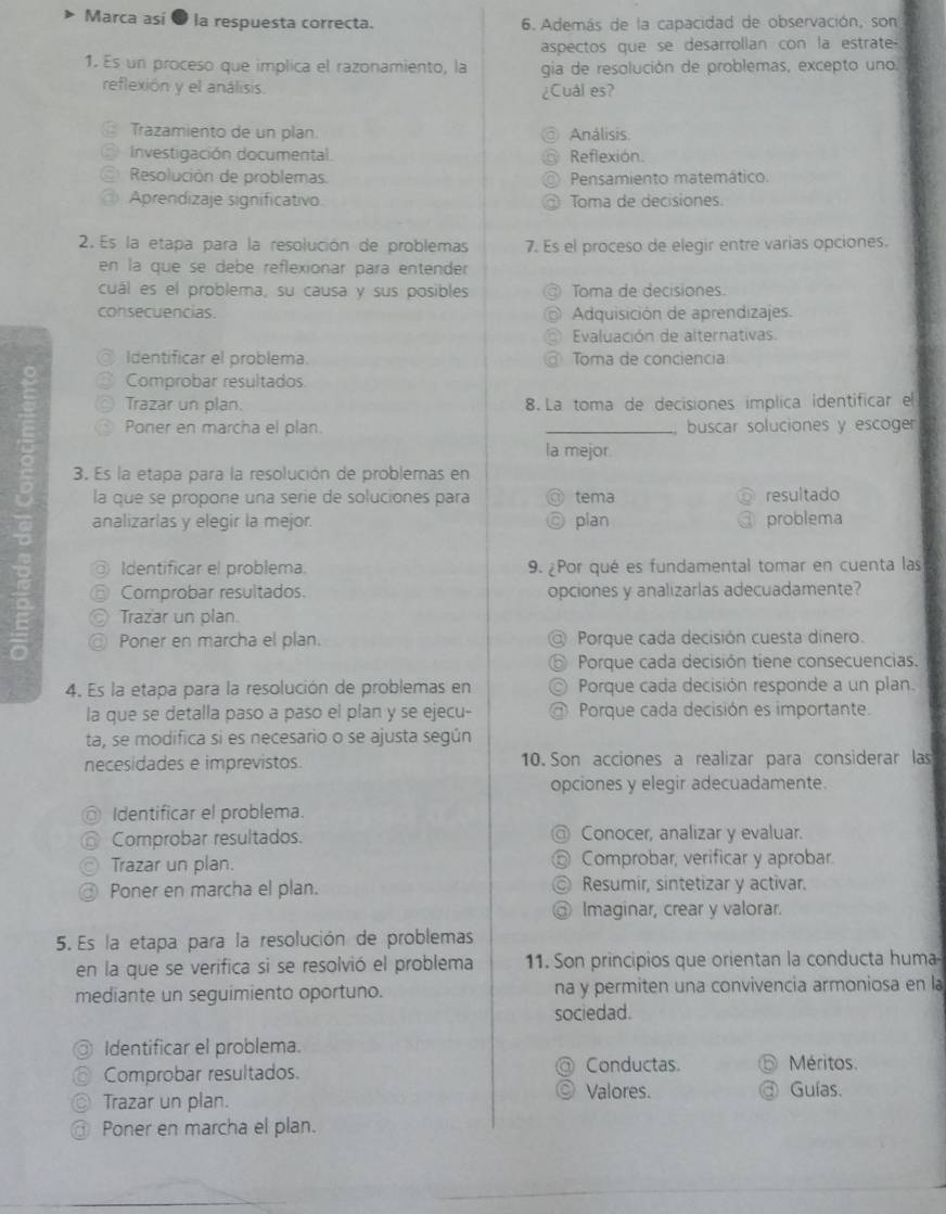 Marca así 0 la respuesta correcta.  6. Además de la capacidad de observación, son
aspectos que se desarrollan con la estrate-
1. Es un proceso que implica el razonamiento, la gia de resolución de problemas, excepto uno.
reflexión y el análisis.
¿Cuál es?
Trazamiento de un plan. Análisis
Investigación documental Reflexión.
Resolución de problemas Pensamiento matemático.
Aprendizaje significativo Toma de decisiones.
2. Es la etapa para la resolución de problemas 7. Es el proceso de elegir entre varias opciones.
en la que se debe reflexionar para entender
cuál es el problema, su causa y sus posibles Toma de decisiones.
consecuencias Adquisición de aprendizajes.
Evaluación de alternativas
Identificar el problema. Toma de conciencia
Comprobar resultados
Trazar un plan. 8. La toma de decisiones implica identificar el
Poner en marcha el plan. _buscar soluciones y escoger
la mejor
3. Es la etapa para la resolución de problemas en
la que se propone una serie de soluciones para tema resultado
analizarlas y elegir la mejor. plan problema
Identificar el problema. 9. ¿Por qué es fundamental tomar en cuenta las
Comprobar resultados. opciones y analizarlas adecuadamente?
Trazar un plan.
Poner en marcha el plan. Porque cada decisión cuesta dinero.
Porque cada decisión tiene consecuencias.
4. Es la etapa para la resolución de problemas en Porque cada decisión responde a un plan.
la que se detalla paso a paso el plan y se ejecu- Porque cada decisión es importante.
ta, se modifica si es necesario o se ajusta según
necesidades e imprevistos. 10. Son acciones a realizar para considerar las
opciones y elegir adecuadamente.
Identificar el problema.
Comprobar resultados. Conocer, analizar y evaluar.
Trazar un plan. Comprobar, verificar y aprobar
Poner en marcha el plan. Resumir, sintetizar y activar.
Imaginar, crear y valorar.
5. Es la etapa para la resolución de problemas
en la que se verifica si se resolvió el problema 11. Son principios que orientan la conducta huma
mediante un seguimiento oportuno. na y permiten una convivencia armoniosa en la
sociedad.
Identificar el problema.
Comprobar resultados. Conductas Méritos.
Trazar un plan. Valores. Guías.
Poner en marcha el plan.