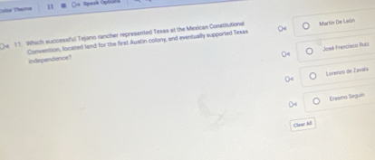 Color Thema 11 
e 11. Which successful Tejano rancher represented Texas at the Mexican Constitutional 04 Martin De León 
José Franciaco Pul 
Convention, located land for the first Austin colony, and eventually supported Texas independence? 
Locenzo de Zavaís 
Erasmo Segun 
Clear AlI