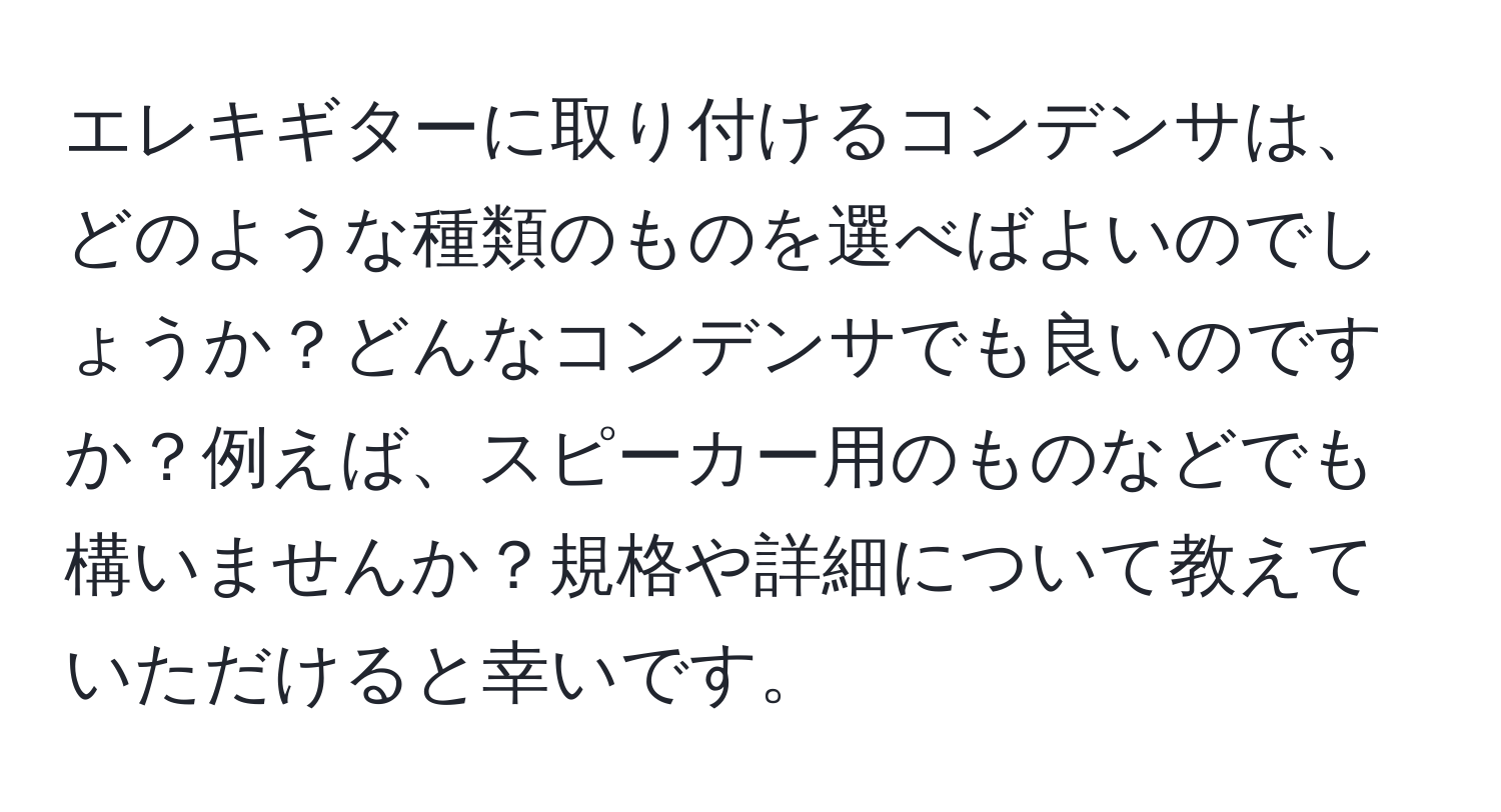 エレキギターに取り付けるコンデンサは、どのような種類のものを選べばよいのでしょうか？どんなコンデンサでも良いのですか？例えば、スピーカー用のものなどでも構いませんか？規格や詳細について教えていただけると幸いです。