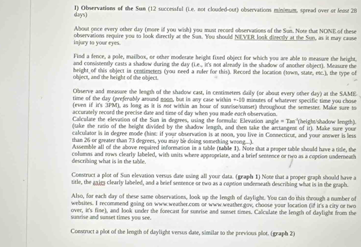 Observations of the Sun (12 successful (i.e. not clouded-out) observations minimum, spread over at least 28
days)
About once every other day (more if you wish) you must record observations of the Sun. Note that NONE of these
observations require you to look directly at the Sun. You should NEVER look directly at the Sun, as it may cause
injury to your eyes.
Find a fence, a pole, mailbox, or other moderate height fixed object for which you are able to measure the height,
and consistently casts a shadow during the day (i.e., it's not already in the shadow of another object). Measure the
height of this object in centimeters (you need a ruler for this). Record the location (town, state, etc.), the type of
object, and the height of the object.
Observe and measure the length of the shadow cast, in centimeters daily (or about every other day) at the SAME
time of the day (preferably around noon, but in any case within +-10 minutes of whatever specific time you chose
(even if it's 3PM), as long as it is not within an hour of sunrise/sunset) throughout the semester. Make sure to
accurately record the precise date and time of day when you made each observation.
Calculate the elevation of the Sun in degrees, using the formula: Elevation angle =Tan^(-1) (height/shadow length).
(take the ratio of the height divided by the shadow length, and then take the arctangent of it). Make sure your
calculator is in degree mode (hint: if your observation is at noon, you live in Connecticut, and your answer is less
than 26 or greater than 73 degrees, you may be doing something wrong...).
Assemble all of the above required information in a table (table 1). Note that a proper table should have a title, the
columns and rows clearly labeled, with units where appropriate, and a brief sentence or two as a coption underneath
describing what is in the table.
Construct a plot of Sun elevation versus date using all your data. (graph 1) Note that a proper graph should have a
title, the axies clearly labeled, and a brief sentence or two as a coption underneath describing what is in the graph.
Also, for each day of these same observations, look up the length of daylight. You can do this through a number of
websites. I recommend going on www.weather.com or www.weather.gov, choose your location (if it's a city or two
over, it's fine), and look under the forecast for sunrise and sunset times. Calculate the length of daylight from the
sunrise and sunset times you see.
Construct a plot of the length of daylight versus date, similar to the previous plot. (graph 2)