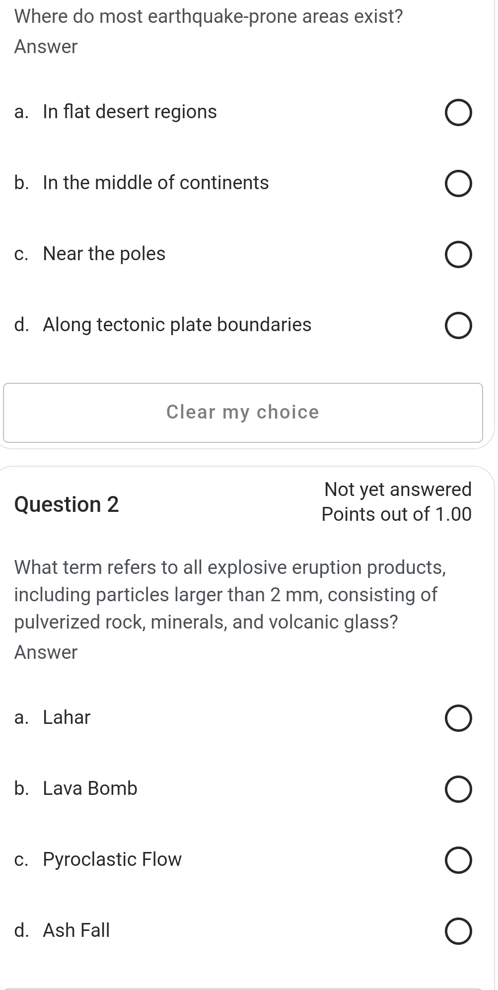 Where do most earthquake-prone areas exist?
Answer
a. In flat desert regions
b. In the middle of continents
c. Near the poles
d. Along tectonic plate boundaries
Clear my choice
Not yet answered
Question 2
Points out of 1.00
What term refers to all explosive eruption products,
including particles larger than 2 mm, consisting of
pulverized rock, minerals, and volcanic glass?
Answer
a. Lahar
b. Lava Bomb
c. Pyroclastic Flow
d. Ash Fall