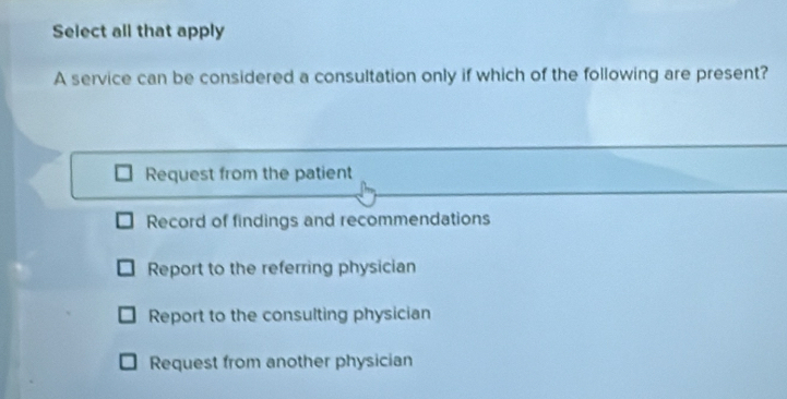 Select all that apply
A service can be considered a consultation only if which of the following are present?
Request from the patient
Record of findings and recommendations
Report to the referring physician
Report to the consulting physician
Request from another physician