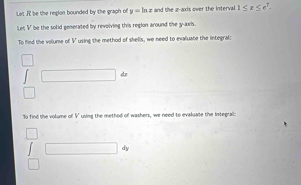 Let R be the region bounded by the graph of y=ln x and the x-axis over the interval 1≤ x≤ e^7. 
Let V be the solid generated by revolving this region around the y-axis. 
To find the volume of V using the method of shells, we need to evaluate the integral:
dx
To find the volume of V using the method of washers, we need to evaluate the integral:
dy