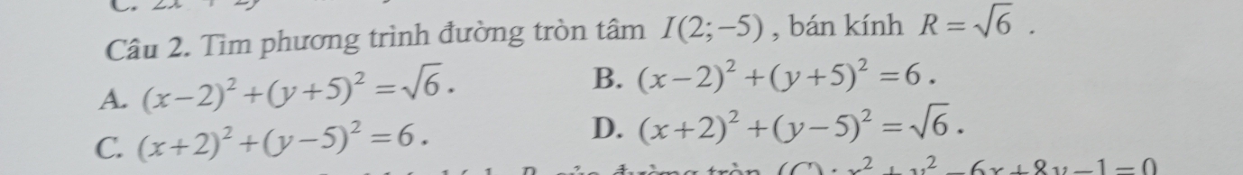 Tìm phương trình đường tròn tâm I(2;-5) , bán kinh R=sqrt(6).
A. (x-2)^2+(y+5)^2=sqrt(6).
B. (x-2)^2+(y+5)^2=6.
C. (x+2)^2+(y-5)^2=6. D. (x+2)^2+(y-5)^2=sqrt(6).
(C)· x^2+y^2-6x+8y-1=0