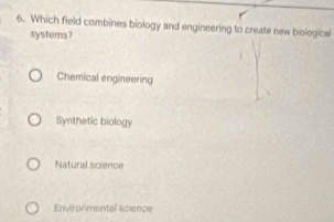 Which field combines biology and engineering to create new biological
systems?
Chemical engineering
Synthetic biology
Natural science
Environmental science