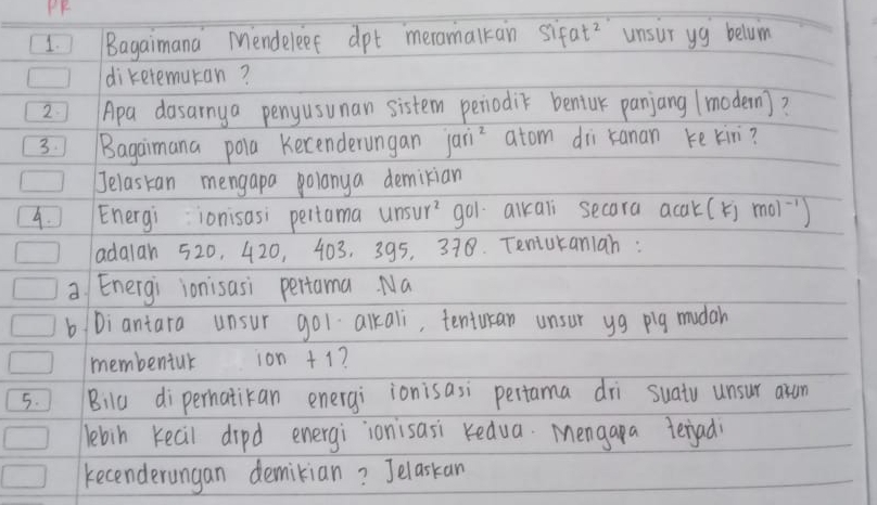 PF 
1. Bagaimana Mendeleef dpt meramalkan sifat?' `unsur yg beluim 
dikeremuran? 
2 Apa dasarnya penyusunan sistem periodik bentur panjang (modern)? 
3Bagaimana pola Kecenderungan jai atom di kanan ke kin? 
Jelaskan mengapa polanya demikian 
4. Energi ionisasi pertama un 11r^2 go1 alkali secara acak(k) mol^(-1)
adalan 520, 420, 403, 395, 378. Teniuraniah : 
a Energi ionisasi pertama. Na 
b Diantara unsur gol alkali, tenturan unsur yg pig mudah 
membeniuk ion +1? 
5. Bilu diperhatikan energi ionisasi pertama dri suatu unsur asam 
lebin Kecil dipd energi ionisasi redua. Mengapa terjad 
kecenderangan demikian? Jelaskan