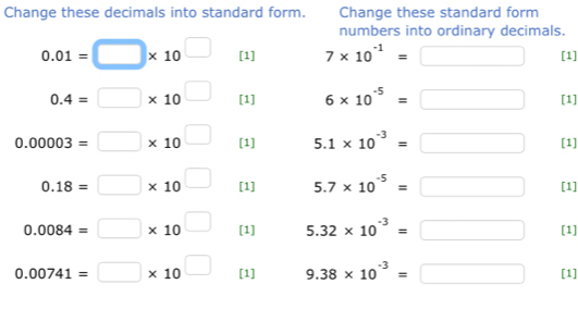 Change these decimals into standard form. Change these standard form 
numbers into ordinary decimals.
0.01=□ * 10^(□) [1] 7* 10^(-1)=□ [1]
0.4=□ * 10^(□) [1] 6* 10^(-5)=□ [1]
0.00003=□ * 10^(□) [1] 5.1* 10^(-3)=□ [1]
0.18=□ * 10^(□) [1] 5.7* 10^(-5)=□ [1]
0.0084=□ * 10^(□) [1] 5.32* 10^(-3)=□ [1]
0.00741=□ * 10^(□) [1] 9.38* 10^(-3)=□ [1]