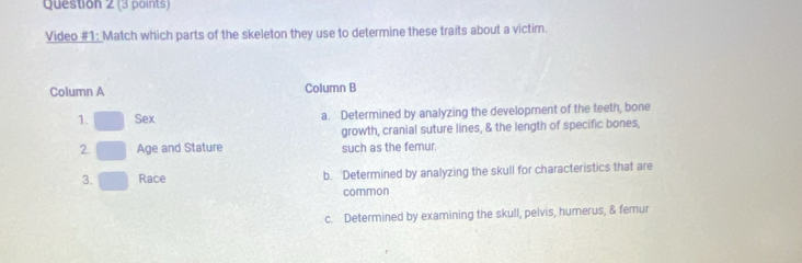 Video #1: Match which parts of the skeleton they use to determine these traits about a victim.
Column A Column B
1. Sex a. Determined by analyzing the development of the teeth, bone
growth, cranial suture lines, & the length of specific bones,
2. Age and Stature such as the femur.
3. Race b. Determined by analyzing the skull for characteristics that are
common
c. Determined by examining the skull, pelvis, humerus, & femur