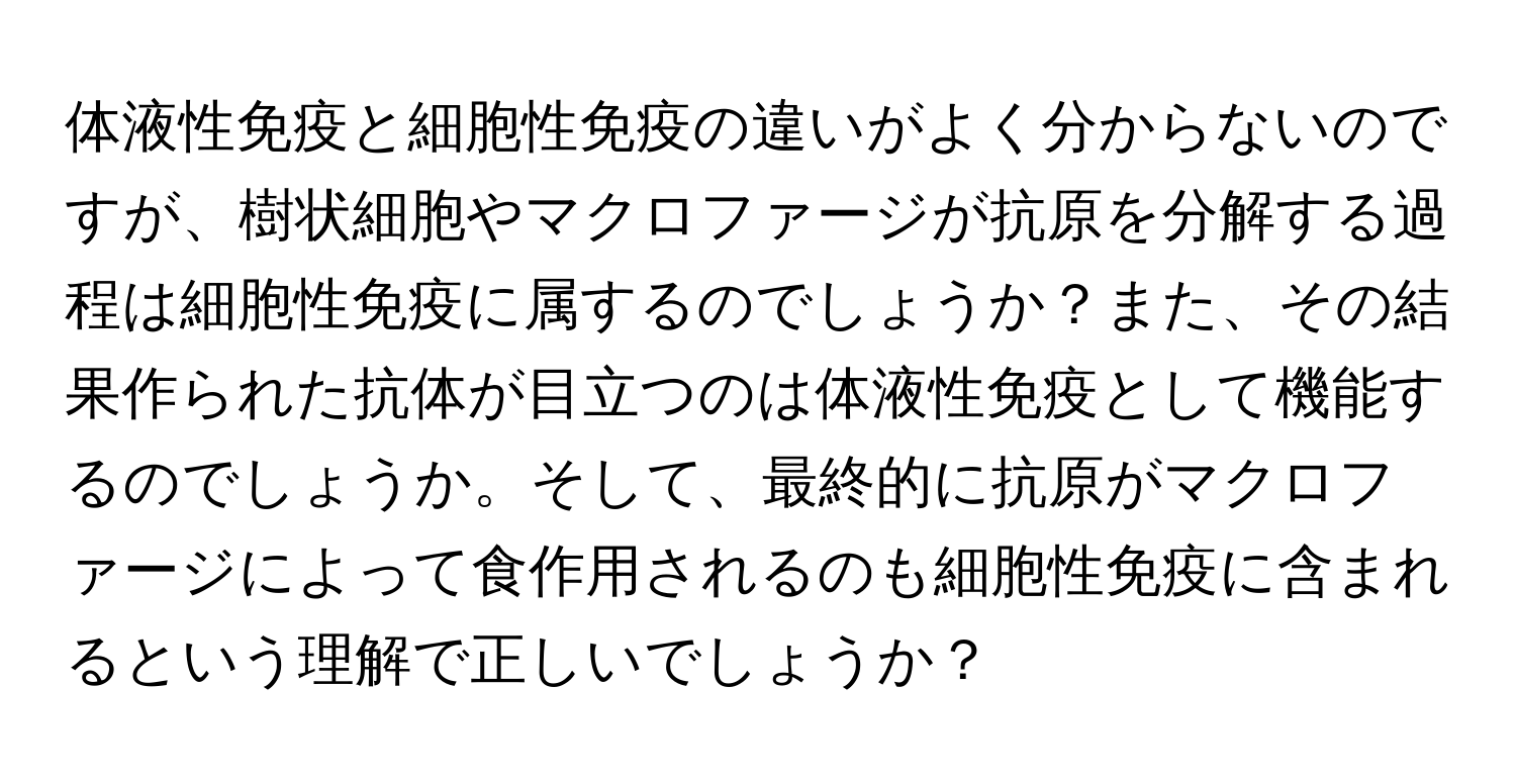 体液性免疫と細胞性免疫の違いがよく分からないのですが、樹状細胞やマクロファージが抗原を分解する過程は細胞性免疫に属するのでしょうか？また、その結果作られた抗体が目立つのは体液性免疫として機能するのでしょうか。そして、最終的に抗原がマクロファージによって食作用されるのも細胞性免疫に含まれるという理解で正しいでしょうか？