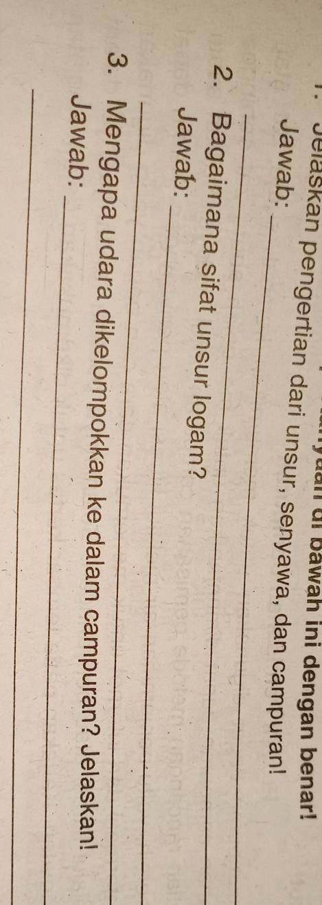 yuan di bawah ini dengan benar! 
Jelaskan pengertian dari unsur, senyawa, dan campuran! 
_ 
Jawab: 
_ 
2. Bagaimana sifat unsur logam? 
_ 
Jawab: 
_ 
_ 
3. Mengapa udara dikelompokkan ke dalam campuran? Jelaskan! 
Jawab: 
_
