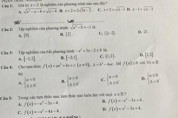 Giá trị x=2 là nghiệm của phương trình nào sau đây?
A. sqrt(x^2-x-4)=sqrt(x-4). B. x+2=2sqrt(3x-2). C. x+2=sqrt(x-1) .D, x-1=sqrt(x-3)
_Le_
Câu 2: Tập nghiệm của phương trình: sqrt(x^2-3)=-1 là:
A.  0. B.  2. C.  2;-2. D,∅.
Câu 3: Tập nghiệm của bất phương trình -x^2+3x-2≥ 0 là:
A. [-1;2]. B. [-2;1]. C. (1;2). D. [1;2]. 
Câu 4: Cho tam thức f(x)=ax^2+bx+c(a!= 0), △ =b^2-4ac. Để f(x)≤ 0 với forall x∈ R
thì
A. beginarrayl a<0 △ ≥ 0endarray.. B. beginarrayl a>0 △ ≤ 0endarray.. C. beginarrayl a<0 △ ≤ 0endarray.. D. beginarrayl a≤ 0 △ <0endarray.. 
Câu 5: Trong các tam thức sau, tam thức nào luôn âm với mọi x∈ R ?
A. f(x)=-x^2-3x-4.
B. f(x)=-x^2-3x+4.
C. f(x)=-x^2-4x-4.
D. f(x)=x^2-3x+4.