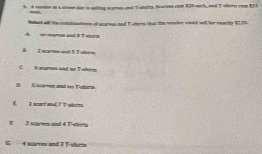 A vender at a soeet hir i siling scarves and T-ahirts. Scarves cust $20 -euch, and T-shirts cost £15
eath.
Sobet all the combuntions of scurves and T-sorts that the vendor could sell for mactly $220.
A an seves and F T-ahr
8. 2 scaves and 5 T-shorts
C 6 scarves and no T-sturts
S suarves and no T-shurts
E. I scarf and 7 T-shorts
R 3 starves and 4 T-shirts
6. 4 scurves and 3 T-shirts
