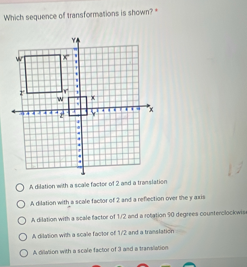 Which sequence of transformations is shown? *
A dilation with a scale factor of 2 and a translation
A dilation with a scale factor of 2 and a reflection over the y axis
A dilation with a scale factor of 1/2 and a rotation 90 degrees counterclockwis
A dilation with a scale factor of 1/2 and a translation
A dilation with a scale factor of 3 and a translation