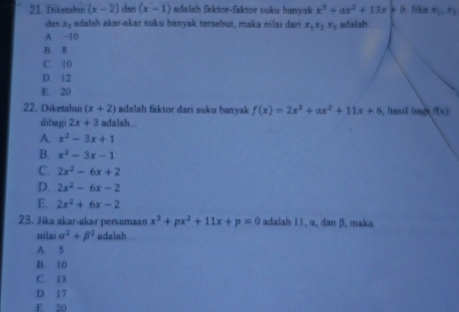 Diketahui (x-2) dan (x-1) adalah faktor-faktor suku banyak x^3+ax^2+13x+b Jika x_1, x_2
dan x_3 adalah akər-akar suku banyak tersebut, maka nilaï dari x_1x_2x_3 adalah
A. −10
B. 8
C. 10
D. 12
E. 20
22. Diketahui (x+2) adalah faktor dari suku banyak f(x)=2x^3+ax^2+11x+6 , hasil bas f(x)
dibagi 2x+3 adalah...
A. x^2-3x+1
B. x^2-3x-1
C. 2x^2-6x+2
D. 2x^2-6x-2
E. 2x^2+6x-2
23. Jika akar-akar persamaan x^3+px^2+11x+p=0 adalah 1 1, α, dan β. maka
nilai alpha^2+beta^2 adalah a
A. 5
B. 10
C. 13
D. 17
E. 20