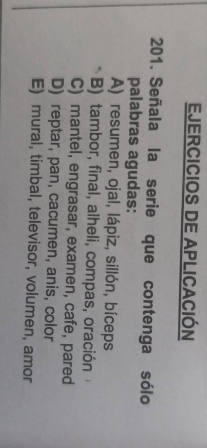 EJERCICIOS DE APLICACIÓN
201. Señala la serie que contenga sólo
palabras agudas:
A) resumen, ojal, lápiz, sillón, bíceps
B) tambor, final, alheli, compas, oración
C) mantel, engrasar, examen, cafe, pared
D) reptar, pan, cacumen, anis, color
E) mural, timbal, televisor, volumen, amor